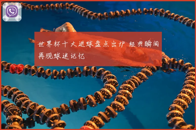 世界杯十大进球盘点出炉 经典瞬间再现球迷记忆