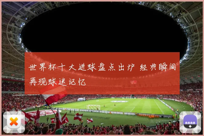 世界杯十大进球盘点出炉 经典瞬间再现球迷记忆