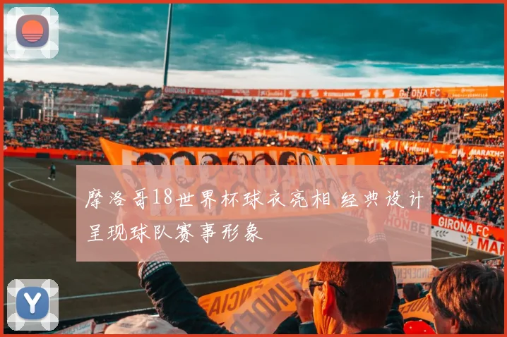 摩洛哥18世界杯球衣亮相 经典设计呈现球队赛事形象
