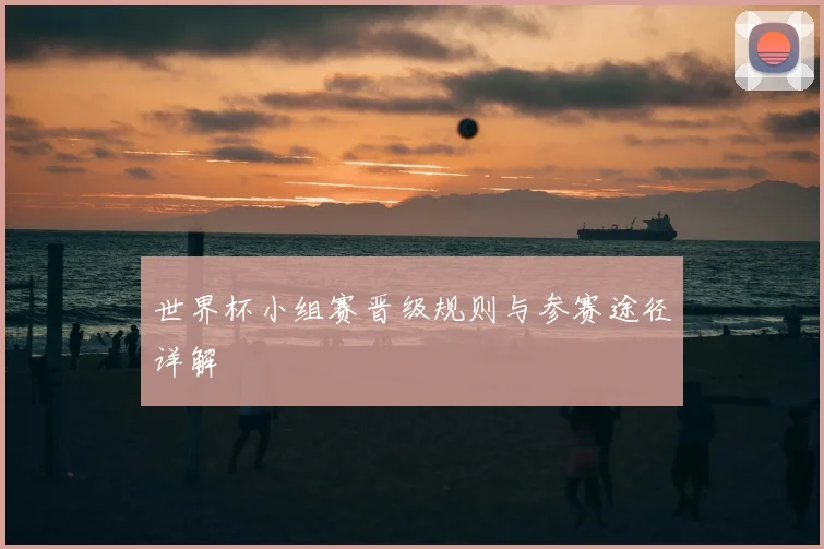 世界杯小组赛晋级规则与参赛途径详解