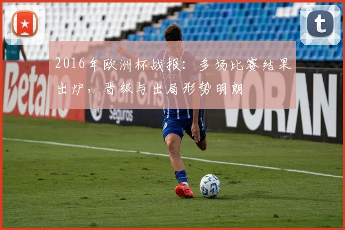 2016年欧洲杯战报:多场比赛结果出炉,晋级与出局形势明朗